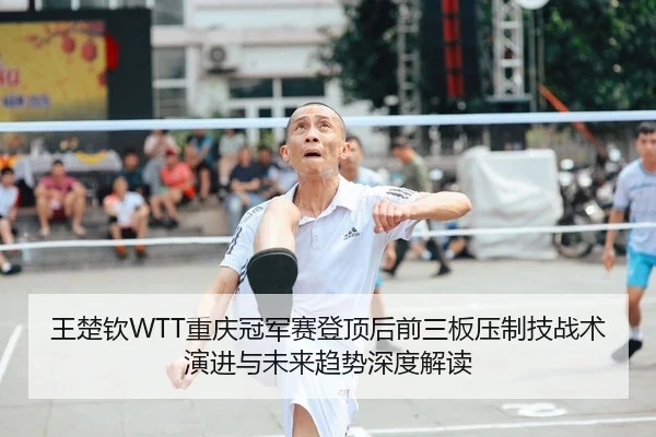 王楚钦WTT重庆冠军赛登顶后前三板压制技战术演进与未来趋势深度解读