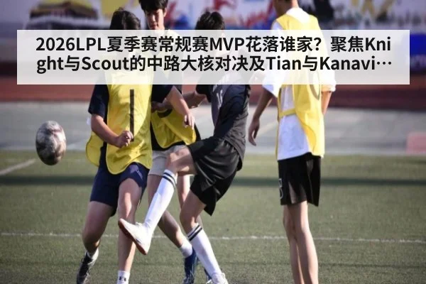 2026LPL夏季赛常规赛MVP花落谁家?聚焦Knight与Scout的中路大核对决及Tian与Kanavi的野区节奏之争