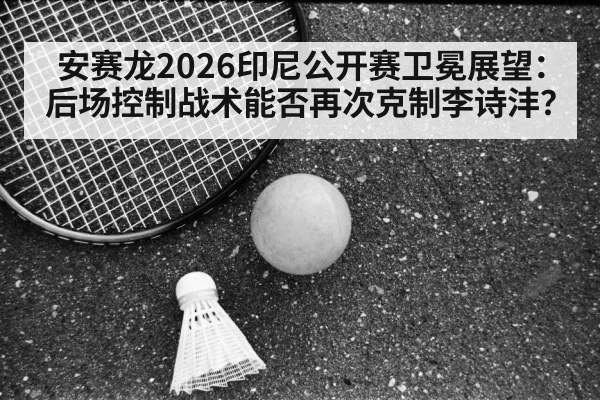安赛龙2026印尼公开赛卫冕展望:后场控制战术能否再次克制李诗沣?